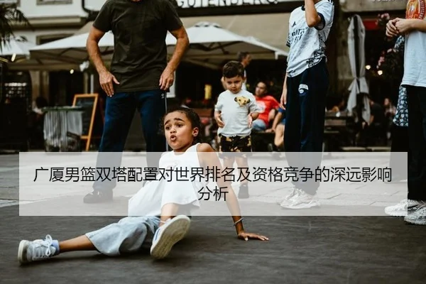 广厦男篮双塔配置对世界排名及资格竞争的深远影响分析